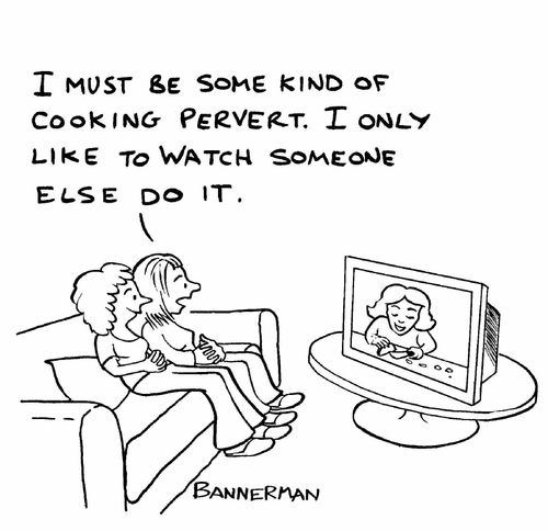 'I must be some kind of cooking pervert. I only like to watch someone else do it.'