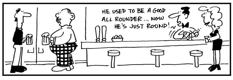 'He used to be a good all rounder. . . now he's just round!'