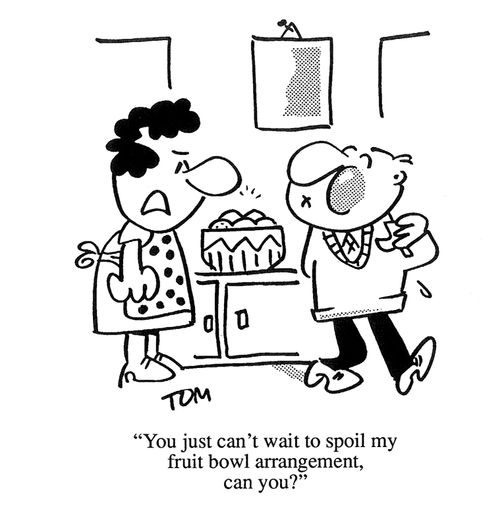 'You just can't wait to spoil my fruit bowl arrangement, can you?'