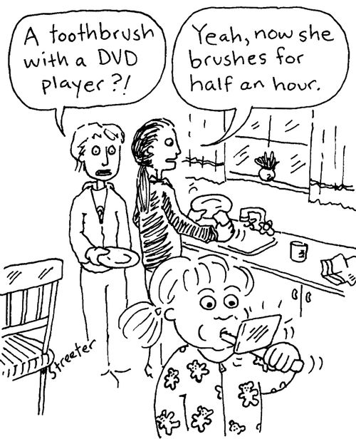 "A toothbrush with a DVD player?"  "Yeah, now she brushes for half an hour."