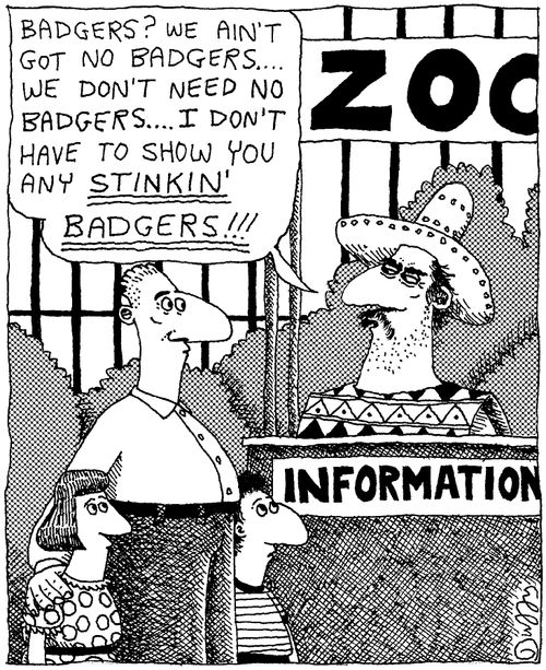 "Badgers? We ain't got no badgers....we don't need no badgers....I don't have to show you any stinkin' badgers!!"