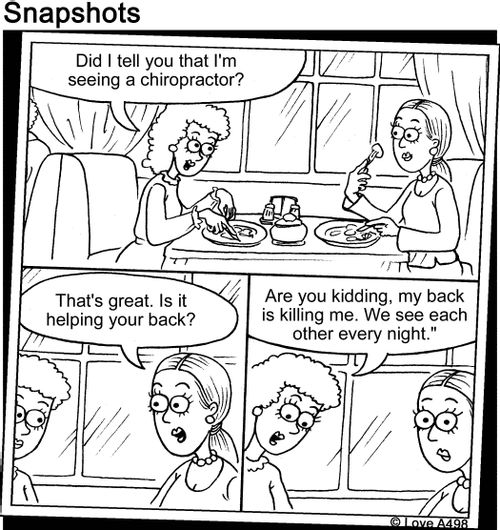 "Did I tell you that I'm seeing a chiropractor?"   "That's great. Is it helping your back?"   "Are you kidding, my back is killing me. We see each other every night."