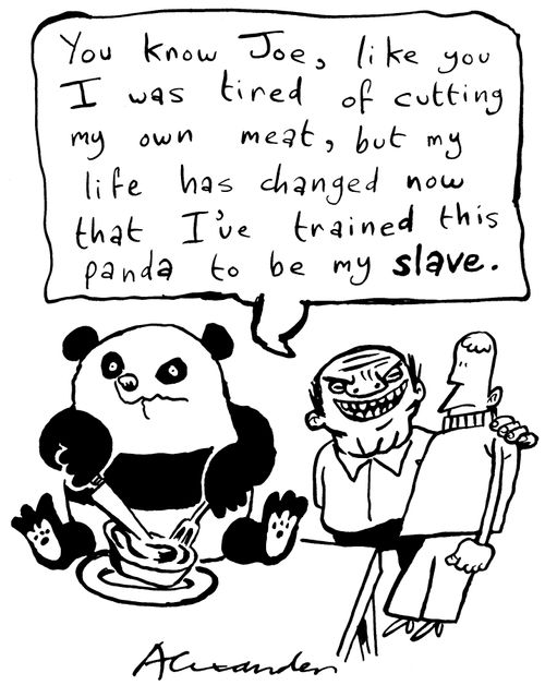 "You know, Joe, like you I was tired of cutting my own meat, but my life has changed now that I've trained this panda to be my slave."