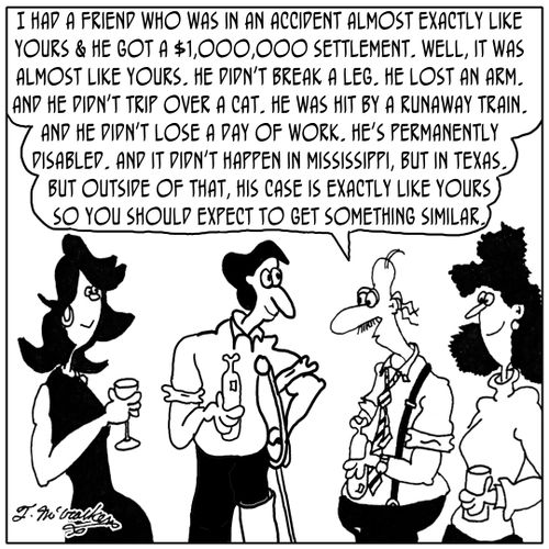 'I had a friend who was in an accident almost exactly like yours & he got a $1,000,000 settlement. Well, it was almost like yours. He didn't break a leg. He lost an arm. And he didn't trip over a cat. He was hit by a runaway train. And he didn't lose a 
