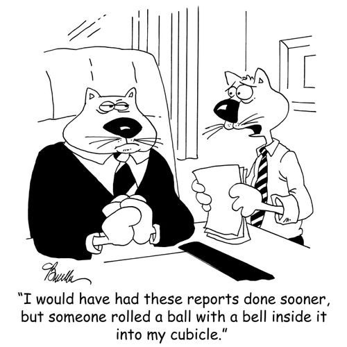 'I would have had these reports done sooner, but someone rolled a ball with a bell inside it into my cubicle.'