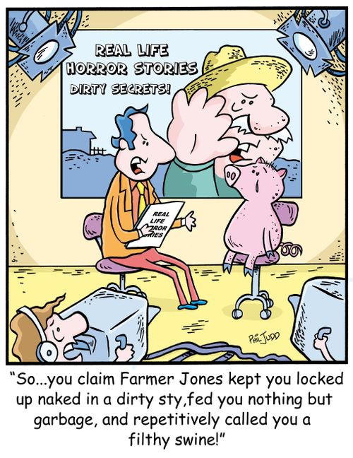 'So...you claim Farmer Jones kept you locked up naked in a dirty sty, fed nothing but garbage and repetitively called you a filthy swine!'