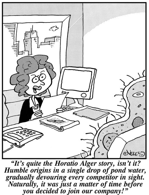 'It's quite the Horatio Alger story, isn't it? Humble origins in a single drop of pond water, gradually devouring every competitor in sight. Naturally, it was just a matter of time before you decided to join our company!'
