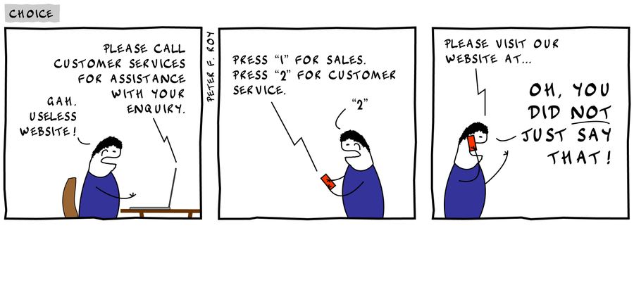 'Please call customer services for assistance with your enquiry.' - 'Gah. Useless website!' - 'Press '1' for sales. Press '2' for customer service.' - '2' - 'Please visit our website at...' - 'Oh, you did not just say that!'