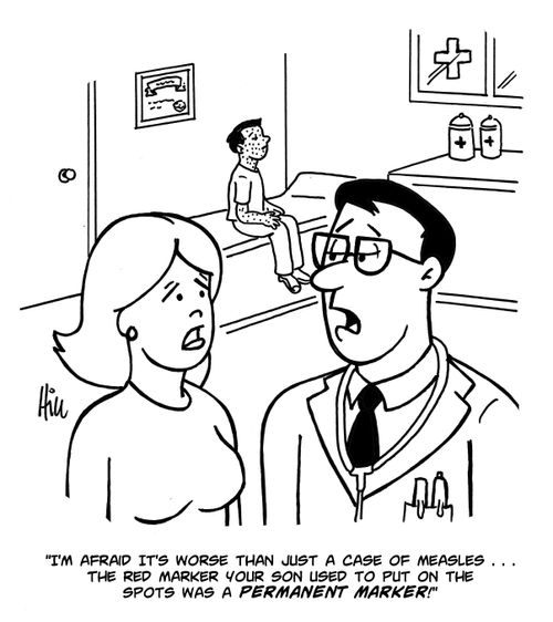 "I'm afraid it's worse than just a case of measles....the red marker your son used to put on the spots was a permanent marker!"