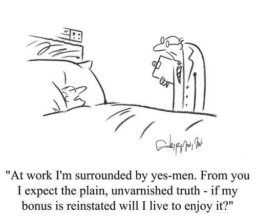 'At work I'm surrounded by yes-men. From you I expect the plain, unvarnished truth - if my bonus is reinstated will I live to enjoy it?'
