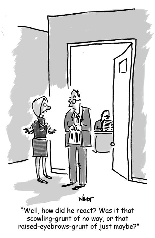 'Well, how did he react? Was it that scowling-grunt of no way, or that raised-eyebrows-grunt of just maybe?'