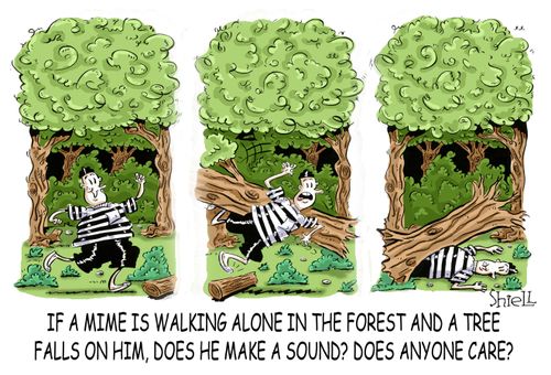 'If a mime is walking alone in the forest and a tree falls on him, does he make a sound? Does anyone care?' 