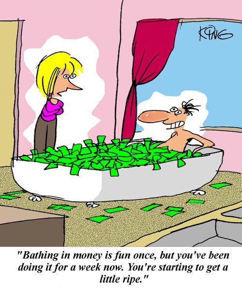 'Bathing in money is fun once, but you've been doing it for a week now.  You're starting to get a little ripe.'