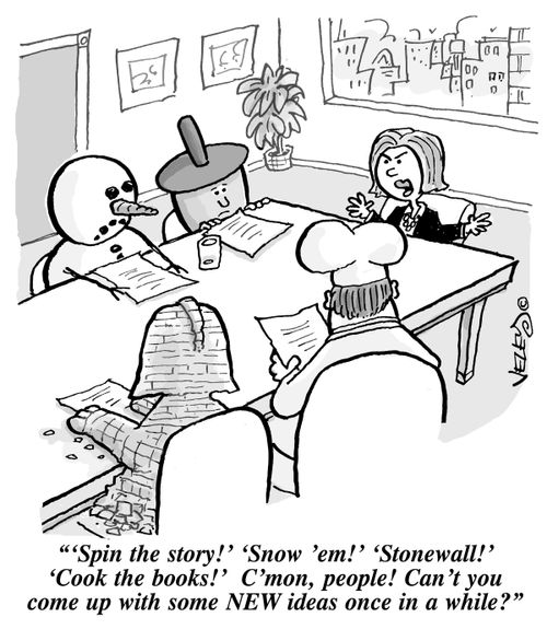 "'Spin the story!' 'Snow 'em!' 'Stonewall!' 'Cook the books!' C'mon, people! Can't you come up with some NEW ideas once in a while?"