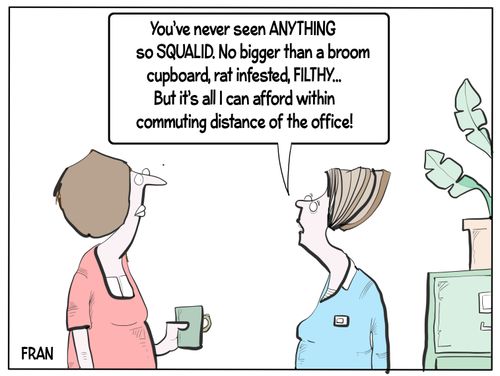 "You've never seen anything so squalid. No bigger than a broom cupboard, rat infested, filthy... But it's all I can afford within commuting distance of the office!"