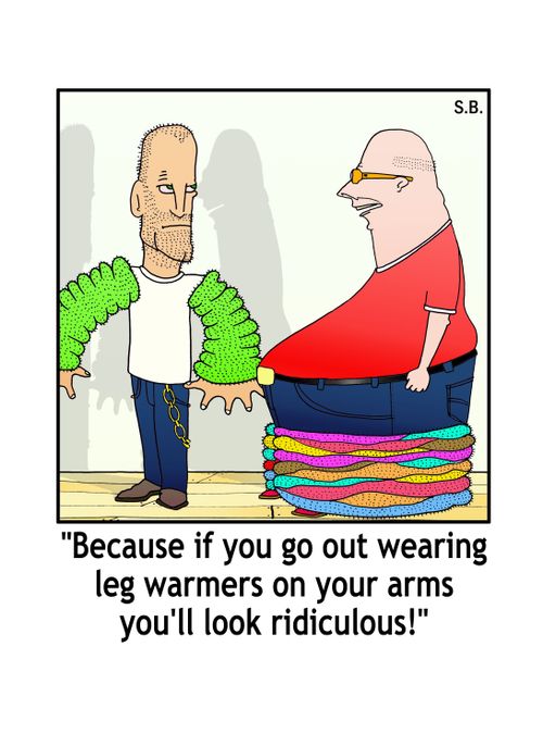 'Because if you go out wearing leg warmers on your arms you'll look rediculous!'