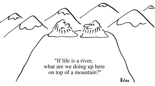 If life is a river, what are we doing up here on top of the mountain?