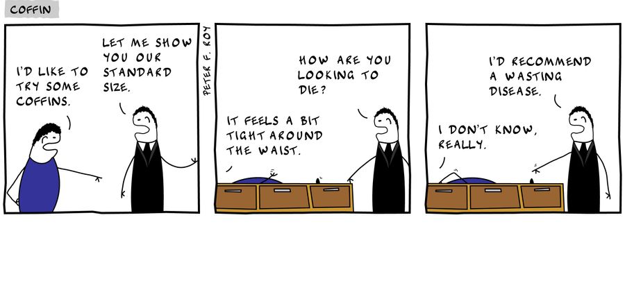 'I'd like to try some coffins.' - 'Let me show you our standard size.' - 'It feels a bit tight around the waist.' - 'How are you looking to die?' - 'I don't know, really.' - 'I'd recommend a wasting disease.' - 