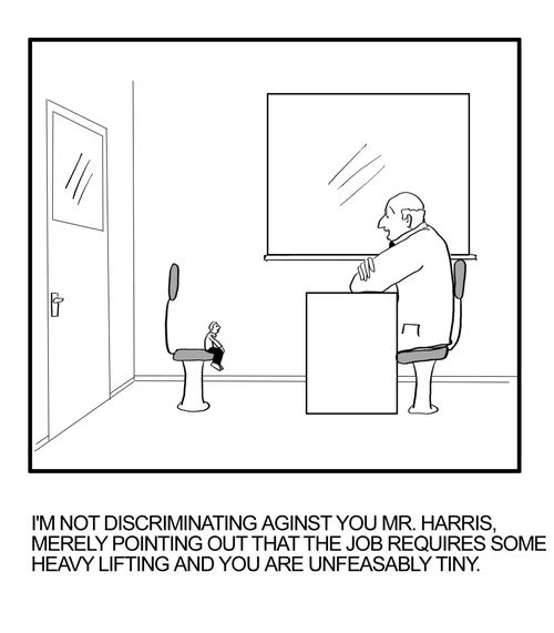 "I'm not discriminating against you Mr. Harris, merely pointing out that the job requires some heavy lifting and you are unfeasably tiny."