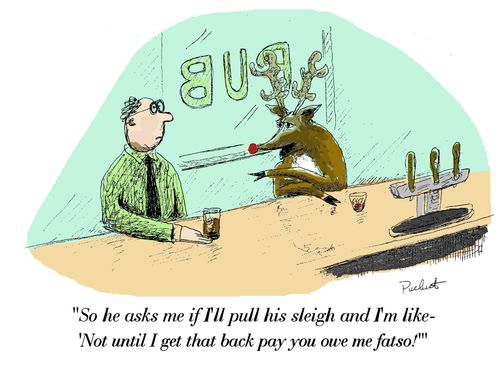 Rudolph is at bar speaking to a patron-'So he asks me if I'll pull his sleigh and I'm like-'Not until I get that backpay you owe me fatso!' '