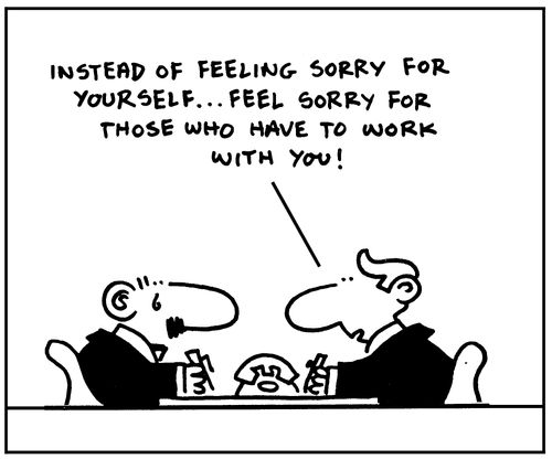 Instead of feeling sorry for yourself. . .feel sorry for those who have to work with you!