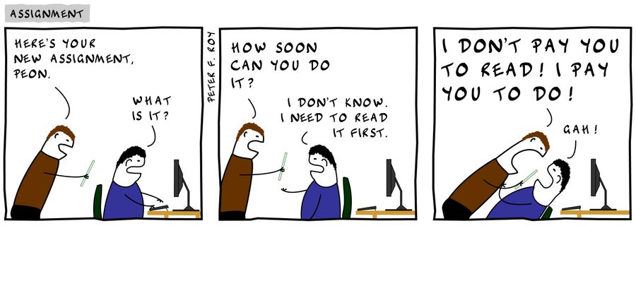 'Here's your assignment, Peon.' - 'What is it?' - 'How soon can you do it?' - 'I don't know. I need to read it first.' - 'I don't pay you to read! I pay you to do!' - 'Gah!'