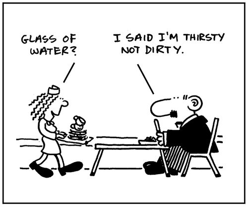 'Glass of water?' - 'I said I'm thirsty not dirty.'