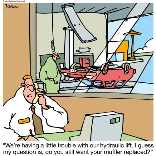 "We're having a little trouble with our hydraulic lift. I guess my question is, do you still want your muffler replaced?"