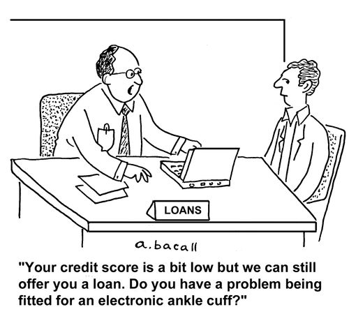 'Your credit score is a bit low but we can still offer you a loan. Do you have a problem being fitted for an electronic ankle cuff.'
