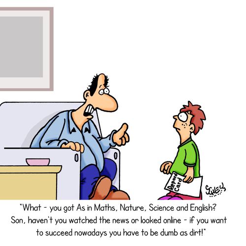 "What - you got As in Maths, Nature, Science and English? Son, haven't you watched the news or looked online - if you want to succeed nowadays you have to be dumb as dirt!"