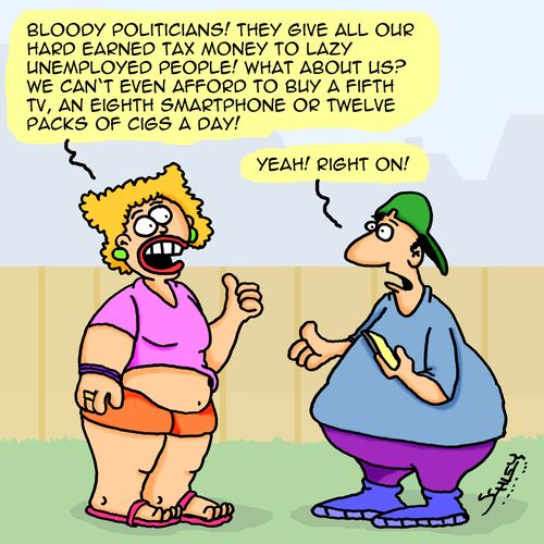 "Bloody politicians! They give all our hard earned tax money to lazy unemployed people! What about us? We can't even afford to buy a fifth TV, an eighth smartphone or twelve packs of cigs a day!"