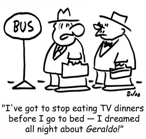 BUS, 'I've got to stop eating TV dinners before I go to bed -- I dreamed all night about Geraldo!'