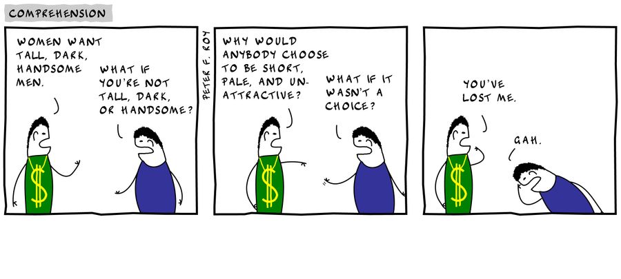'Women want tall, dark, handsome men.' - 'What if you're not tall, dark, or handsome?' - 'Why would anybody choose to be short, pale, and unattractive?' - 'What if it wasn't a choice?' - 'You've lost me.' - 'Gah.'