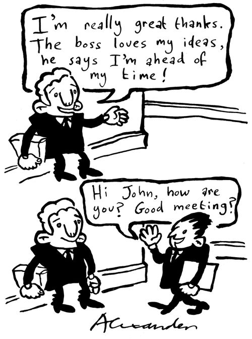 "I'm really great thanks.  The boss loves my ideas, he says I'm ahead of my time!"  "Hi John, how are you?  Good meeting?"