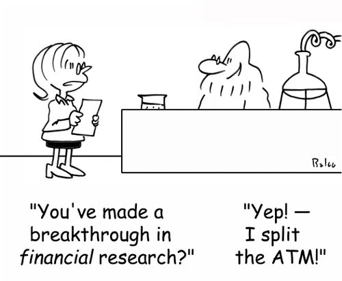 'You've made a breakthrough in FINANCIAL research?', 'Yep! - I split the ATM!'