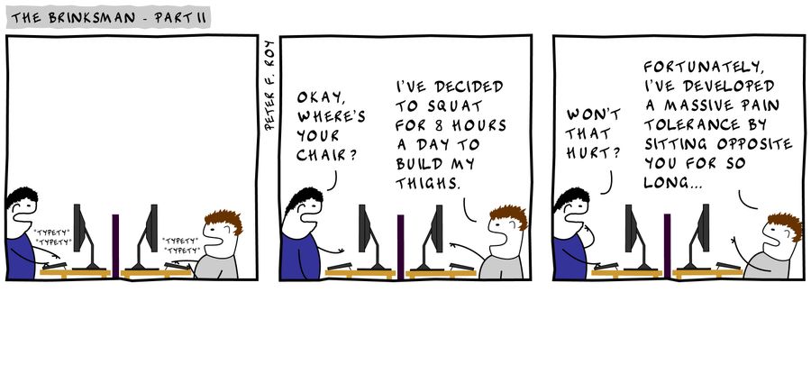 'Okay, where's your chair?' - 'I've decided to squat for 8 hours a day to build my thighs.' - 'Won't that hurt?' - 'Fortunately, I've developed a massive pain tolerance by sitting opposite you for so long.'