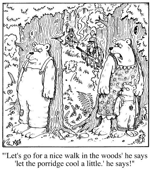 " 'Lets go for a nice walk in the woods' he says 'Let the porridge cool a little!' he says"