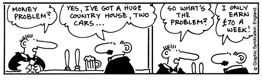 'Money problem?' 'yes, I've got a huge country house, Two cars...' 'So what's the problem?' 'I only earn 