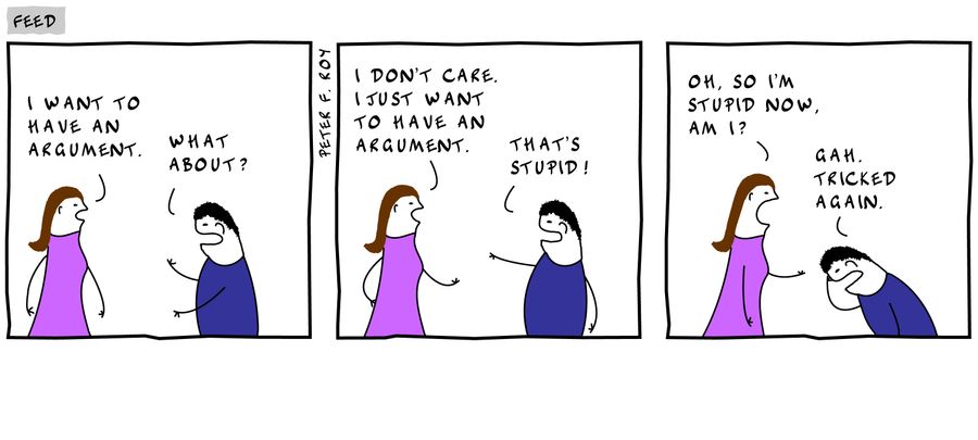 'I want to have an argument.' - 'What about?' - 'I don't care. I just want to have an argument.' - 'That's stupid!' - 'Oh, so I'm stupid now, am I?' - 'Gah. Tricked again.'