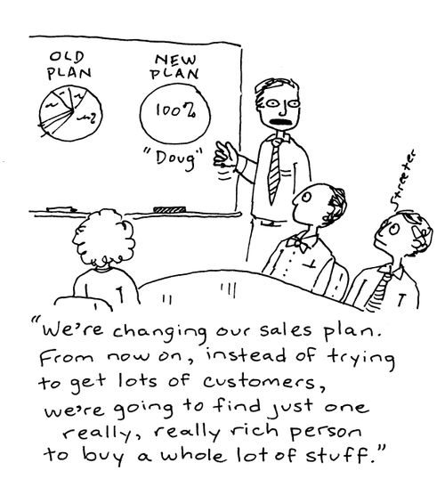 "We're changing our sales plan.  From now on, instead of trying to get lots of customers, we're going to find just one really,really rich person to buy a whole lot of stuff."