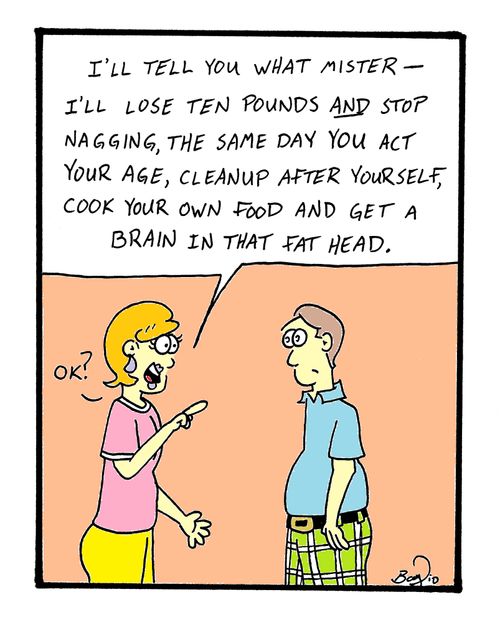 'I'll tell you what mister - I'll lose ten pounds and stop nagging, the same day you act your age, cleanup after yourself, cook your own food and get a brain in that fat head.'