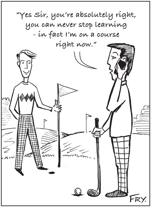 'Yes Sir, you're absolutely right, you can never stop learning - in fact I'm on a course right now.'
