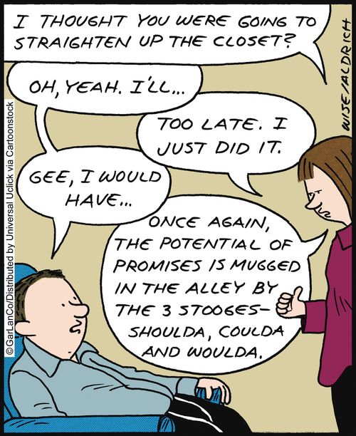 'I thought you were' going to straighten up the closet? . . . Too late. I just did it. Once again, the potential of promises is mugged in the alley by the 3 stooges - shoulda, coulda, and woulda.'