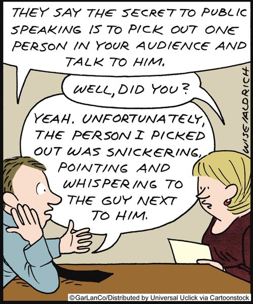 'They say the secret to public speaking is to pick out one person in the audience and talk to him.' 'Well, did you?' 'Yeah. Unfortunately the person I picked out was snickering, pointing and whispering to the guy next to him.'
