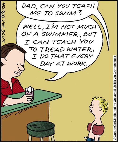 'Dad, can you teach me to swim?' 'Well, I'm not much of a swimmer, but I can teach you to tread water. I do that every day at work.'