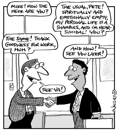 'Mike! How the heck are you?' - 'The usual, Pete! Spiritually and emotionally empty, my personal life is a shambles, and I'm near-suicidal! 