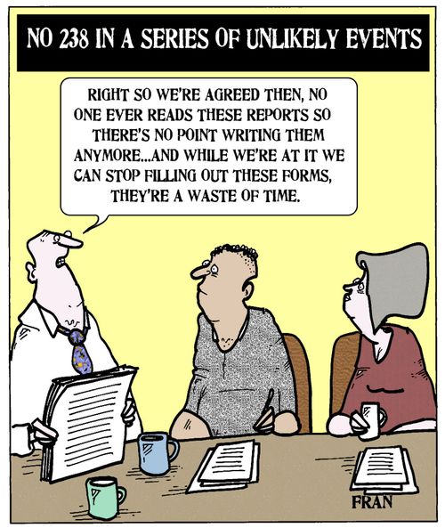 'Right so we're agreed then, no one ever reads these reports so there's no point writing them anymore...and while we're at it we can stop filling out these forms, they're a waste of time.'