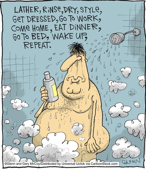 Lather, rinse, dry, style, get dressed, go to work,come home, eat dinner, go to bed, wake up, repeat.