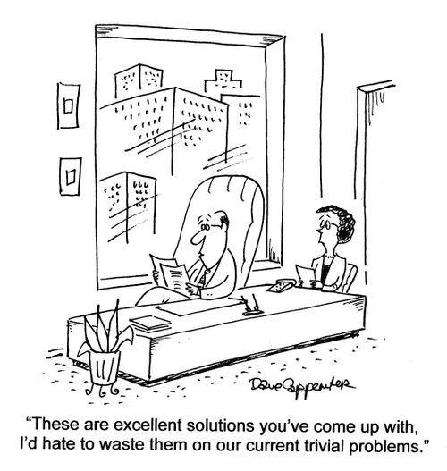 'These are excellent solutions you've come up with, I'd hate to waste them on our current trivial problems.'