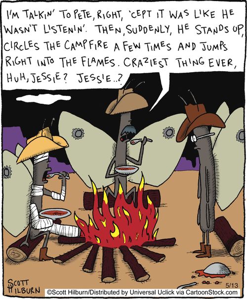 'I'm talkin' to Pete, right, 'cept it was like he wasn't listenin'. Then, sudenly, he stands up, circles the campfire a few times and jumps right into the flames. Craziest thing ever, huh, Jessie? Jessie..?'